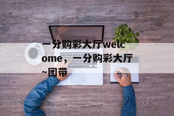 一分购彩大厅welcome，一分购彩大厅～团带